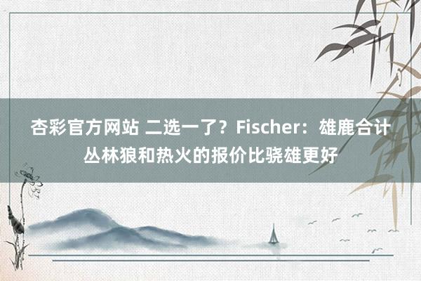 杏彩官方网站 二选一了？Fischer：雄鹿合计丛林狼和热火的报价比骁雄更好