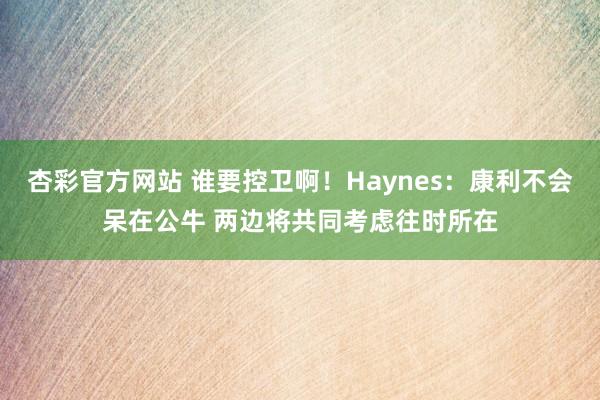 杏彩官方网站 谁要控卫啊！Haynes：康利不会呆在公牛 两边将共同考虑往时所在