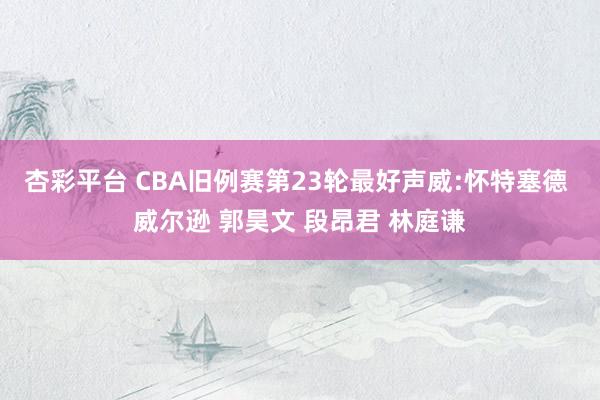 杏彩平台 CBA旧例赛第23轮最好声威:怀特塞德 威尔逊 郭昊文 段昂君 林庭谦