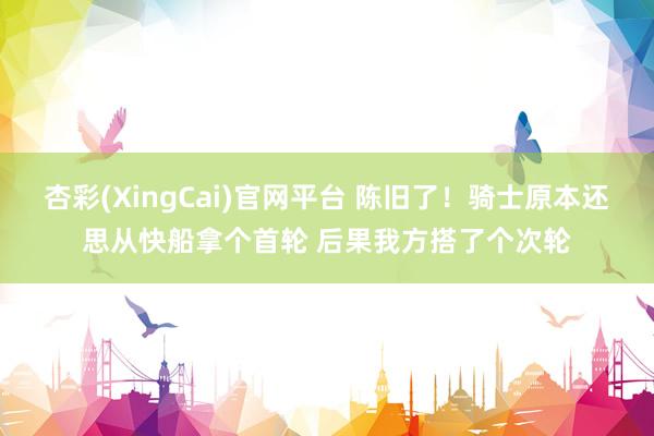 杏彩(XingCai)官网平台 陈旧了！骑士原本还思从快船拿个首轮 后果我方搭了个次轮