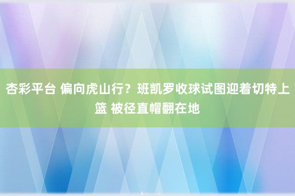 杏彩平台 偏向虎山行？班凯罗收球试图迎着切特上篮 被径直帽翻在地