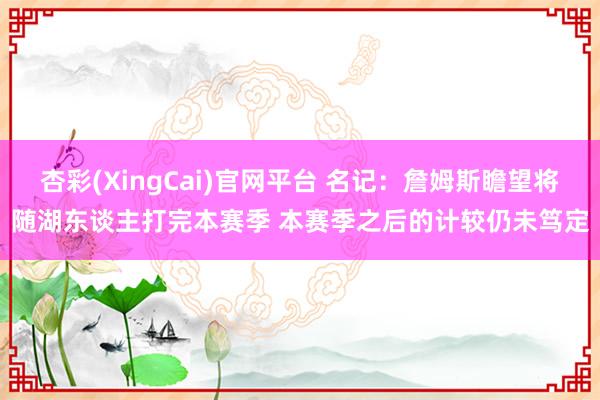 杏彩(XingCai)官网平台 名记：詹姆斯瞻望将随湖东谈主打完本赛季 本赛季之后的计较仍未笃定