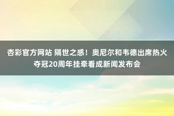 杏彩官方网站 隔世之感！奥尼尔和韦德出席热火夺冠20周年挂牵看成新闻发布会