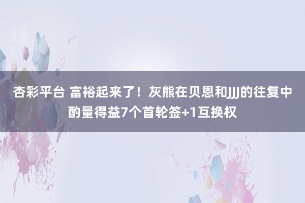 杏彩平台 富裕起来了！灰熊在贝恩和JJJ的往复中酌量得益7个首轮签+1互换权