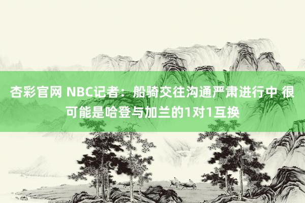 杏彩官网 NBC记者：船骑交往沟通严肃进行中 很可能是哈登与加兰的1对1互换