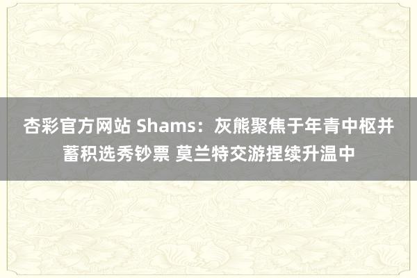 杏彩官方网站 Shams：灰熊聚焦于年青中枢并蓄积选秀钞票 莫兰特交游捏续升温中