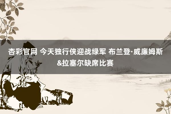 杏彩官网 今天独行侠迎战绿军 布兰登·威廉姆斯&拉塞尔缺席比赛