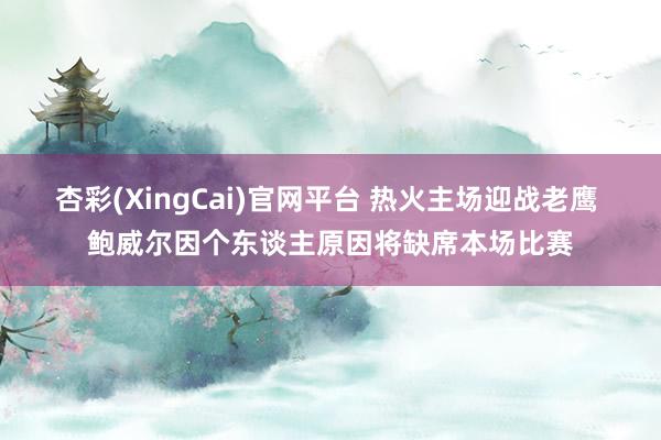 杏彩(XingCai)官网平台 热火主场迎战老鹰 鲍威尔因个东谈主原因将缺席本场比赛