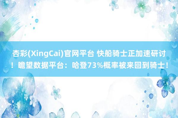杏彩(XingCai)官网平台 快船骑士正加速研讨！瞻望数据平台：哈登73%概率被来回到骑士！