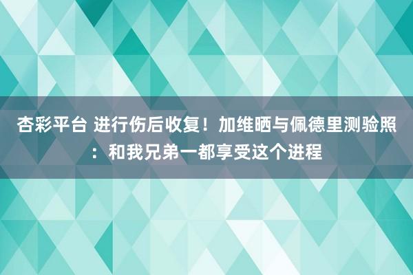 杏彩平台 进行伤后收复！加维晒与佩德里测验照：和我兄弟一都享受这个进程