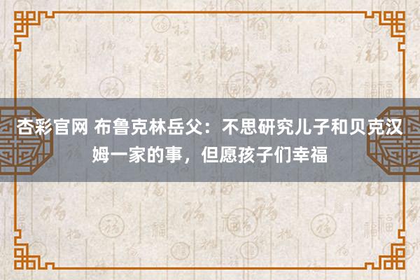 杏彩官网 布鲁克林岳父：不思研究儿子和贝克汉姆一家的事，但愿孩子们幸福