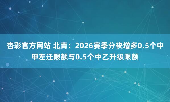 杏彩官方网站 北青：2026赛季分袂增多0.5个中甲左迁限额与0.5个中乙升级限额