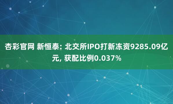 杏彩官网 新恒泰: 北交所IPO打新冻资9285.09亿元, 获配比例0.037%