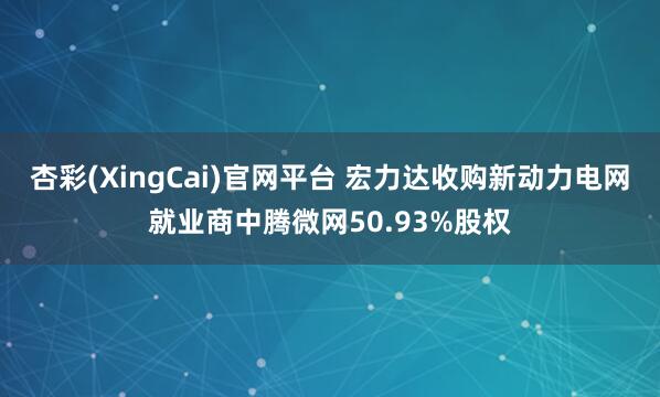 杏彩(XingCai)官网平台 宏力达收购新动力电网就业商中腾微网50.93%股权