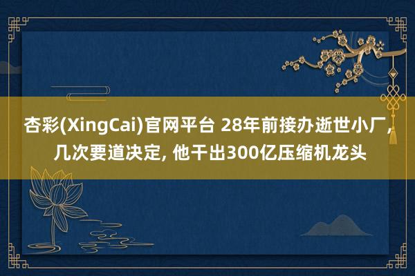 杏彩(XingCai)官网平台 28年前接办逝世小厂， 几次要道决定， 他干出300亿压缩机龙头