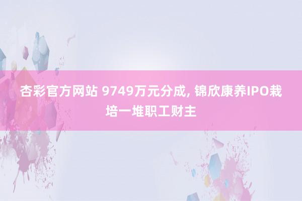 杏彩官方网站 9749万元分成, 锦欣康养IPO栽培一堆职工财主