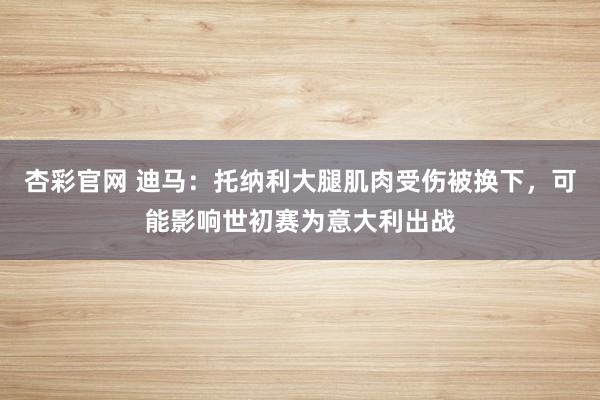 杏彩官网 迪马：托纳利大腿肌肉受伤被换下，可能影响世初赛为意大利出战
