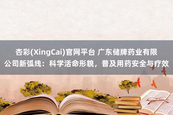 杏彩(XingCai)官网平台 广东储牌药业有限公司新弧线：科学活命形貌，普及用药安全与疗效