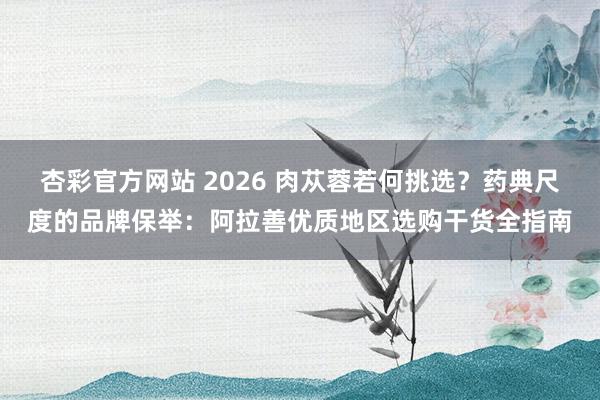 杏彩官方网站 2026 肉苁蓉若何挑选？药典尺度的品牌保举：阿拉善优质地区选购干货全指南