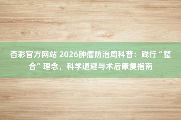 杏彩官方网站 2026肿瘤防治周科普：践行“整合”理念，科学退避与术后康复指南