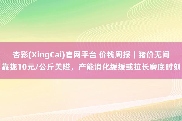 杏彩(XingCai)官网平台 价钱周报｜猪价无间靠拢10元/公斤关隘，产能消化缓缓或拉长磨底时刻