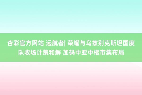 杏彩官方网站 远航者| 荣耀与乌兹别克斯坦国度队收场计策和解 加码中亚中枢市集布局