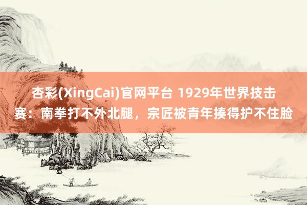 杏彩(XingCai)官网平台 1929年世界技击赛：南拳打不外北腿，宗匠被青年揍得护不住脸