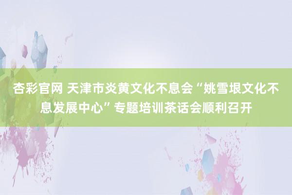 杏彩官网 天津市炎黄文化不息会“姚雪垠文化不息发展中心”专题培训茶话会顺利召开
