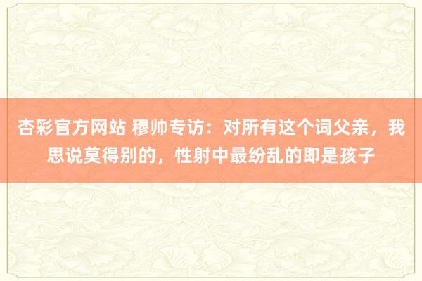 杏彩官方网站 穆帅专访：对所有这个词父亲，我思说莫得别的，性射中最纷乱的即是孩子