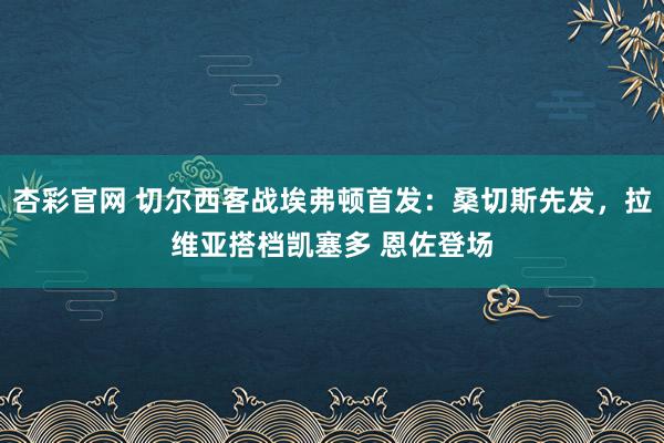 杏彩官网 切尔西客战埃弗顿首发：桑切斯先发，拉维亚搭档凯塞多 恩佐登场