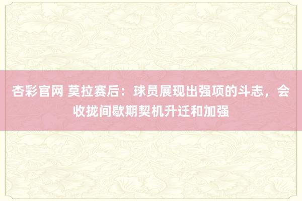 杏彩官网 莫拉赛后：球员展现出强项的斗志，会收拢间歇期契机升迁和加强