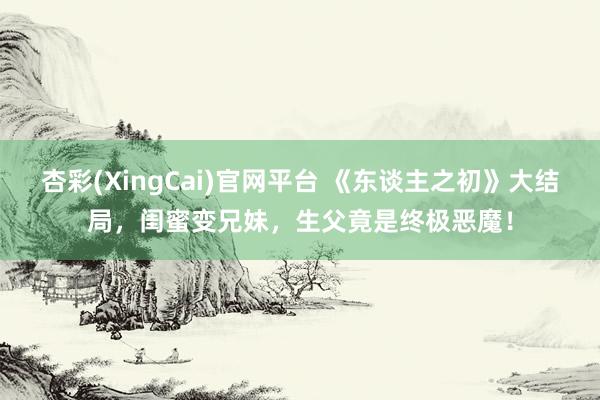 杏彩(XingCai)官网平台 《东谈主之初》大结局，闺蜜变兄妹，生父竟是终极恶魔！