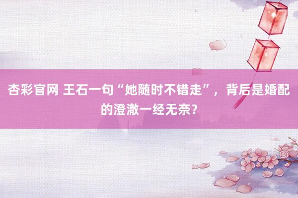 杏彩官网 王石一句“她随时不错走”，背后是婚配的澄澈一经无奈？