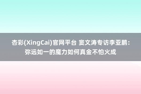 杏彩(XingCai)官网平台 窦文涛专访李亚鹏：弥远如一的魔力如何真金不怕火成
