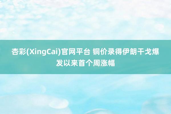 杏彩(XingCai)官网平台 铜价录得伊朗干戈爆发以来首个周涨幅