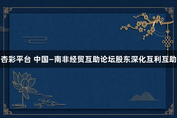 杏彩平台 中国—南非经贸互助论坛股东深化互利互助