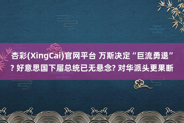 杏彩(XingCai)官网平台 万斯决定“巨流勇退”? 好意思国下届总统已无悬念? 对华派头更果断