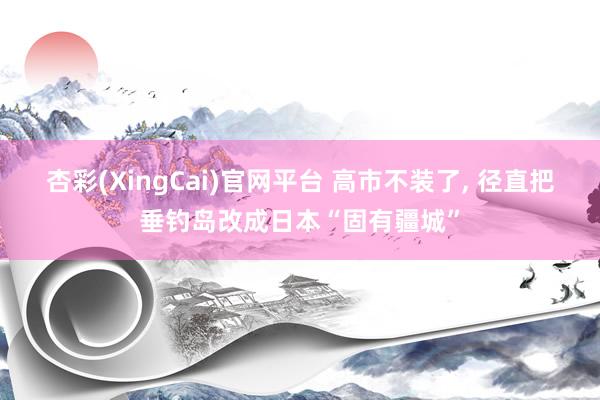 杏彩(XingCai)官网平台 高市不装了, 径直把垂钓岛改成日本“固有疆城”