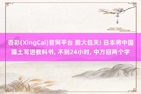 杏彩(XingCai)官网平台 胆大包天! 日本将中国疆土写进教科书, 不到24小时, 中方回两个字