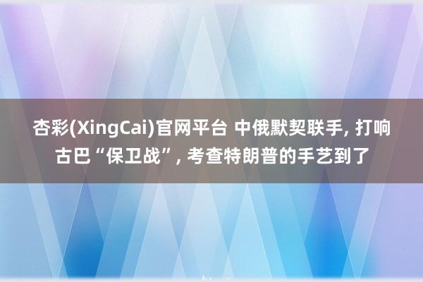 杏彩(XingCai)官网平台 中俄默契联手, 打响古巴“保卫战”, 考查特朗普的手艺到了