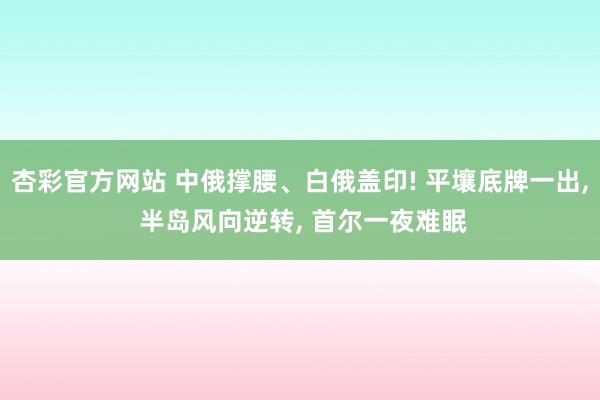 杏彩官方网站 中俄撑腰、白俄盖印! 平壤底牌一出， 半岛风向逆转， 首尔一夜难眠