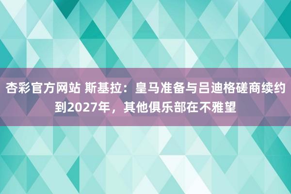 杏彩官方网站 斯基拉：皇马准备与吕迪格磋商续约到2027年，其他俱乐部在不雅望