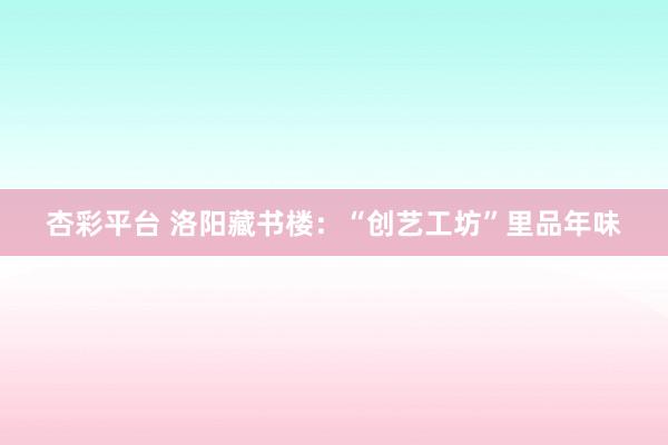 杏彩平台 洛阳藏书楼：“创艺工坊”里品年味
