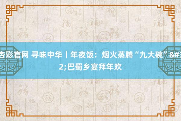 杏彩官网 寻味中华丨年夜饭：烟火蒸腾“九大碗” 巴蜀乡宴拜年欢