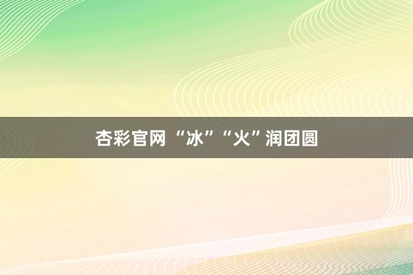 杏彩官网 “冰”“火”润团圆