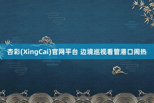 杏彩(XingCai)官网平台 边境巡视看管港口闹热