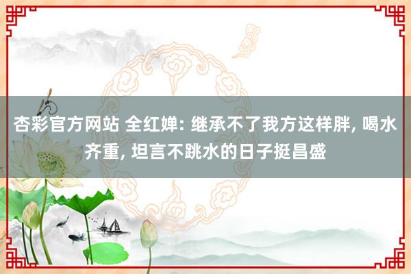 杏彩官方网站 全红婵: 继承不了我方这样胖, 喝水齐重, 坦言不跳水的日子挺昌盛