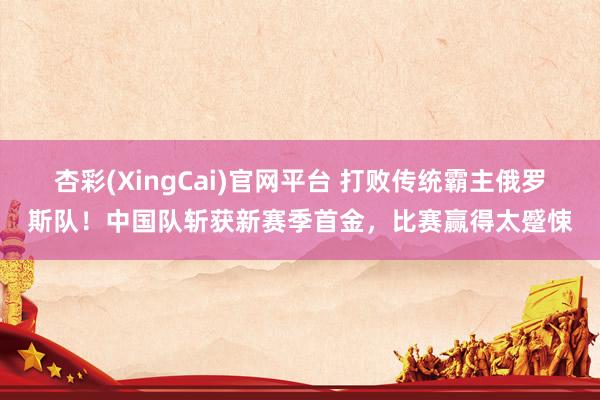 杏彩(XingCai)官网平台 打败传统霸主俄罗斯队！中国队斩获新赛季首金，比赛赢得太蹙悚