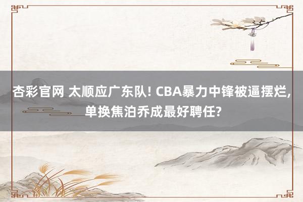 杏彩官网 太顺应广东队! CBA暴力中锋被逼摆烂, 单换焦泊乔成最好聘任?