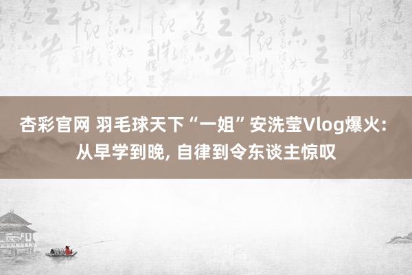 杏彩官网 羽毛球天下“一姐”安洗莹Vlog爆火: 从早学到晚, 自律到令东谈主惊叹